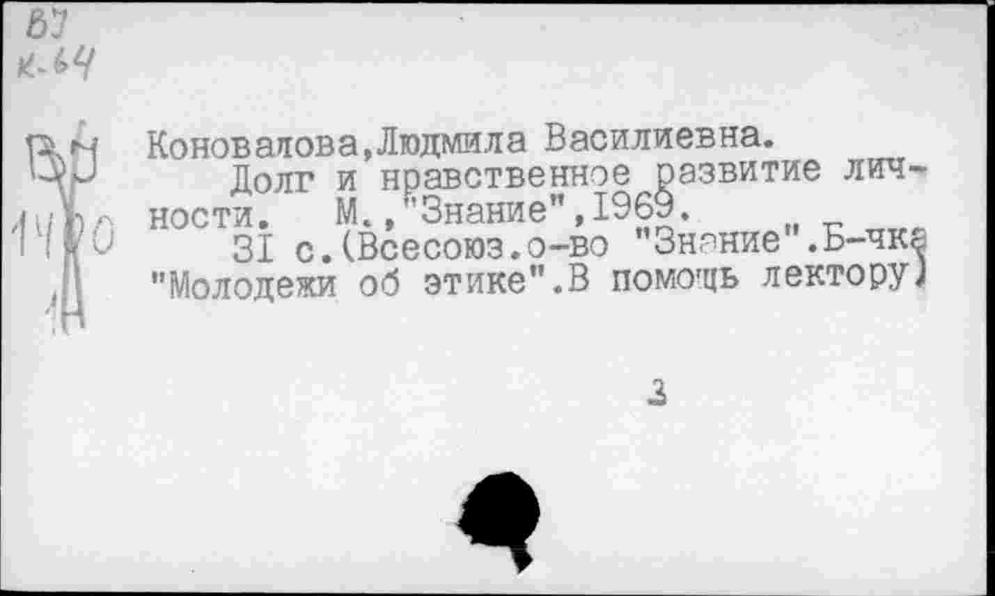 ﻿67
? Коновалов а, Людмил а Василиевна.
Долг и нравственное оазвитие лич-ч ности. М.,"Знание",1969. п -1	31 с.(Всесоюз.о-во Знание .Б-чка
"Молодежи об этике".В помодь лектору]
3